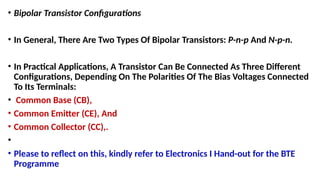 • Bipolar Transistor Configurations
• In General, There Are Two Types Of Bipolar Transistors: P-n-p And N-p-n.
• In Practical Applications, A Transistor Can Be Connected As Three Different
Configurations, Depending On The Polarities Of The Bias Voltages Connected
To Its Terminals:
• Common Base (CB),
• Common Emitter (CE), And
• Common Collector (CC),.
•
• Please to reflect on this, kindly refer to Electronics I Hand-out for the BTE
Programme
 