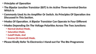 • Principles of Operation
• The Bipolar Junction Transistor (BJT) Is An Active Three-terminal Device
Which Is
• Commonly Used As An Amplifier Or Switch. Its Principles Of Operation Are
Discussed In This Section.
• Modes Of Operation. A Bipolar Transistor Can Operate In Four Different
• Modes Depending On The Voltage Polarities Across The Two Junctions:
• Normal (Active) Mode,
• Saturation Mode,
• Cutoff Mode, And
• Inverse (Or Inverted) Mode.
• Please Kindly Refer To Electronics I Hand-out For The Bte Programme
 