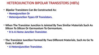 HETEROJUNCTION BIPOLAR TRANSISTORS (HBTs}
• Bipolar Transistors Can Be Constructed As:
• Homojunction Or
• Heterojunction Types Of Transistors.
• When The Transistor Junction Is Jointed By Two Similar Materials Such As
Silicon To Silicon Or Germanium To Germanium,
• It Is A Homo Junction Transistor.
• The Transistor Junction Formed By Two Different Materials, Such As Ge To
Gaas, Is Called:
• A Heterojunction Transistor.
 