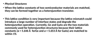 • Physical Structures
• When the lattice constants of two semiconductor materials are matched,
they can be formed together as a heterojunction transistor.
• This lattice condition is very important because the lattice mismatch could
introduce a large number of interface states and degrade the
heterojunction operation. Currently, Ge and GaAs are the two materials
commonly used for heterojunction structures because their lattice
constants (a = 5.646 Å forGe and a = 5.653 Å for GaAs) are matched to
within 1%
 