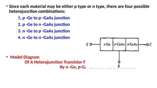• Since each material may be either p type or n type, there are four possible
heterojunction combinations:
1. p -Ge to p -GaAs junction
2. p -Ge to n -GaAs junction
3. n -Ge to p -GaAs junction
4. n -Ge to n -GaAs junction
• Model Diagram
Of A Heterojunction Transistor Formed
By n -Ge, p-GaAs, and n-GaAs materials.
 