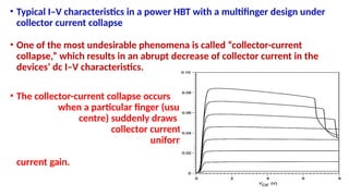 • Typical I–V characteristics in a power HBT with a multifinger design under
collector current collapse
• One of the most undesirable phenomena is called “collector-current
collapse,” which results in an abrupt decrease of collector current in the
devices’ dc I–V characteristics.
• The collector-current collapse occurs
when a particular finger (usually
centre) suddenly draws most of the
collector current because of its non-
uniform current distribution, leading
to a decrease of device
current gain.
 