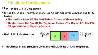 PIN diode Development
 PIN Diode Basics & Operation
 In The PIN Diode, The PN Junction, Has An Intrinsic Layer Between The PN &
Layers.
• The Intrinsic Layer Of The PIN Diode Is A Layer Without Doping,
• This Increases The Size Of The Depletion Region - The Region B/n The P &
N Layers Without, Majority Carriers.
• Basic PIN diode structure
• This Change In The Structure Gives The PIN Diode Its Unique Properties.
 