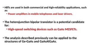 • HBTs are used in both commercial and high-reliability applications, such
as:
• Power amplifiers in mobile telephones and laser drivers.
• The heterojunction bipolar transistor is a potential candidate
for:
• High-speed switching devices such as GaAs MESFETs.
• The analysis described previously can be applied to the
structures of Ge-GaAs and GaAsAlGaAs.
 