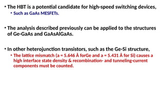 • The HBT is a potential candidate for high-speed switching devices,
• Such as GaAs MESFETs.
• The analysis described previously can be applied to the structures
of Ge-GaAs and GaAsAlGaAs.
• In other heterojunction transistors, such as the Ge-Si structure,
• The lattice mismatch (a = 5.646 Å forGe and a = 5.431 Å for Si) causes a
high interface state density & recombination- and tunneling-current
components must be counted.
 