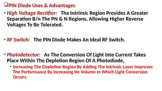 PIN Diode Uses & Advantages
• High Voltage Rectifier: The Intrinsic Region Provides A Greater
Separation B/n The PN & N Regions, Allowing Higher Reverse
Voltages To Be Tolerated.
• RF Switch: The PIN Diode Makes An Ideal RF Switch.
• Photodetector: As The Conversion Of Light Into Current Takes
Place Within The Depletion Region Of A Photodiode,
• Increasing The Depletion Region By Adding The Intrinsic Layer Improves
The Performance By Increasing He Volume In Which Light Conversion
Occurs.
 