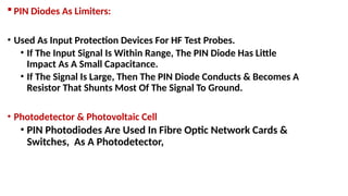  PIN Diodes As Limiters:
• Used As Input Protection Devices For HF Test Probes.
• If The Input Signal Is Within Range, The PIN Diode Has Little
Impact As A Small Capacitance.
• If The Signal Is Large, Then The PIN Diode Conducts & Becomes A
Resistor That Shunts Most Of The Signal To Ground.
• Photodetector & Photovoltaic Cell
• PIN Photodiodes Are Used In Fibre Optic Network Cards &
Switches, As A Photodetector,
 