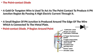 • The Point-contact Diode
• A Gold Or Tungsten Wire Is Used To Act As The Point Contact To Produce A PN
Junction Region By Passing A High Electric Current Through It.
• A Small Region Of PN Junction Is Produced Around The Edge Of The Wire
Which Is Connected To The Metal Plate.
• Point-contact Diode. P Region Around Point
 