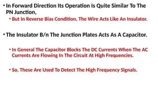 •In Forward Direction Its Operation Is Quite Similar To The
PN Junction,
• But In Reverse Bias Condition, The Wire Acts Like An Insulator.
•The Insulator B/n The Junction Plates Acts As A Capacitor.
• In General The Capacitor Blocks The DC Currents When The AC
Currents Are Flowing In The Circuit At High Frequencies.
• So, These Are Used To Detect The High Frequency Signals.
 