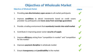 1. Providing non-discriminatory open access to all market participants
2. Improve conditions to attract investments based on credit covers
provided by participants and move away from sovereign guarantees
3. Provide a trading environment that seamlessly transits into retail market
4. Contribute in improving power sector security of supply
5. Improve efficiency arising from “competition in market” and “competition
for the market”
6. Improves payment discipline in wholesale market
7. Ensure transparency and predictability in the market
Objectives of Wholesale Market
Objectives of Wholesale Market CTBCM
 