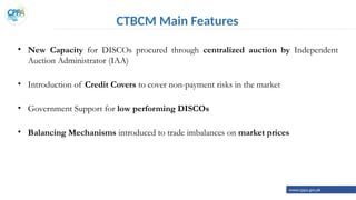 CTBCM Main Features
• New Capacity for DISCOs procured through centralized auction by Independent
Auction Administrator (IAA)
• Introduction of Credit Covers to cover non-payment risks in the market
• Government Support for low performing DISCOs
• Balancing Mechanisms introduced to trade imbalances on market prices
www.cppa.gov.pk
 