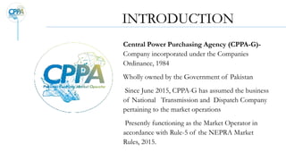 INTRODUCTION
Central Power Purchasing Agency (CPPA-G)-
Company incorporated under the Companies
Ordinance, 1984
Wholly owned by the Government of Pakistan
Since June 2015, CPPA-G has assumed the business
of National Transmission and Dispatch Company
pertaining to the market operations
Presently functioning as the Market Operator in
accordance with Rule-5 of the NEPRA Market
Rules, 2015.
 