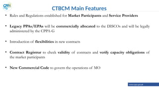 CTBCM Main Features
• Rules and Regulations established for Market Participants and Service Providers
• Legacy PPAs/EPAs will be commercially allocated to the DISCOs and will be legally
administered by the CPPA-G
• Introduction of flexibilities in new contracts
• Contract Registrar to check validity of contracts and verify capacity obligations of
the market participants
• New Commercial Code to govern the operations of MO
www.cppa.gov.pk
 