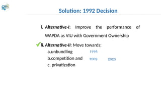 i. Alternative-I: Improve the performance of
WAPDA as VIU with Government Ownership
ii.Alternative-II: Move towards:
a.unbundling
b.competition and
c. privatization
Solution: 1992 Decision
1998
2009 2023
 