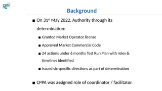 Background
▪ On 31st
May 2022, Authority through its
determination:
▪ Granted Market Operator license
▪ Approved Market Commercial Code
▪ 24 actions under 6 months Test Run Plan with roles &
timelines identified
▪ Issued six specific directions as part of determination
▪ CPPA was assigned role of coordinator / facilitator.
 