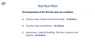 Test Run Plan
The Components of the Test Run plan are as follows:
a) Actions under Market Commercial Code - 12 Actions
b) Test Run Tools and Systems - 10 Actions
c) Awareness, Capacity Building, Test Run Sessions and
Reports - 02 Actions
 