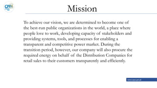 To achieve our vision, we are determined to become one of
the best-run public organizations in the world, a place where
people love to work, developing capacity of stakeholders and
providing systems, tools, and processes for enabling a
transparent and competitive power market. During the
transition period, however, our company will also procure the
required energy on behalf of the Distribution Companies for
retail sales to their customers transparently and efficiently.
www.cppa.gov.pk
Mission
 