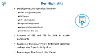 Key Highlights
• Development and operationalization of
▪Market Management System
▪SDXP System
▪SMS Metering System
▪Marginal Price Application
▪Variable Cost Submission Portal
▪Merit Order on daily basis
• Issuance of PSS and FSS for BME to market
participants
• Issuance of Preliminary Yearly Settlement Statement
and report of Capacity Obligations
• Processing of Firm Capacity Certificates
Secured
Metering
System
Marginal
Price
Application
 