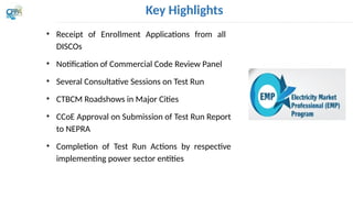 Key Highlights
• Receipt of Enrollment Applications from all
DISCOs
• Notification of Commercial Code Review Panel
• Several Consultative Sessions on Test Run
• CTBCM Roadshows in Major Cities
• CCoE Approval on Submission of Test Run Report
to NEPRA
• Completion of Test Run Actions by respective
implementing power sector entities
 