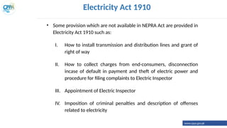 Electricity Act 1910
• Some provision which are not available in NEPRA Act are provided in
Electricity Act 1910 such as:
I. How to install transmission and distribution lines and grant of
right of way
II. How to collect charges from end-consumers, disconnection
incase of default in payment and theft of electric power and
procedure for filing complaints to Electric Inspector
III. Appointment of Electric Inspector
IV. Imposition of criminal penalties and description of offenses
related to electricity
www.cppa.gov.pk
 