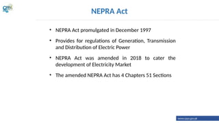 NEPRA Act
• NEPRA Act promulgated in December 1997
• Provides for regulations of Generation, Transmission
and Distribution of Electric Power
• NEPRA Act was amended in 2018 to cater the
development of Electricity Market
• The amended NEPRA Act has 4 Chapters 51 Sections
www.cppa.gov.pk
 