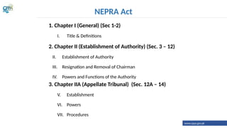1. Chapter I (General) (Sec 1-2)
I. Title & Definitions
2. Chapter II (Establishment of Authority) (Sec. 3 – 12)
II. Establishment of Authority
III. Resignation and Removal of Chairman
IV. Powers and Functions of the Authority
3. Chapter IIA (Appellate Tribunal) (Sec. 12A – 14)
V. Establishment
VI. Powers
VII. Procedures
NEPRA Act
www.cppa.gov.pk
 