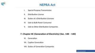 I. Special Purpose Transmission
II. Distribution License
III. Duties of a Distribution Licensee
IV. Sale to Bulk Power Consumer
V. Sale to Other Distribution Companies
7. Chapter IIC (Generation of Electricity) (Sec. 14B – 14D)
VI. Generation
VII. Captive Generation
VIII. Duties of Generation Companies
NEPRA Act
www.cppa.gov.pk
 