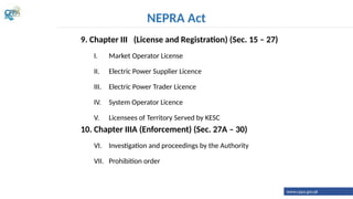 9. Chapter III (License and Registration) (Sec. 15 – 27)
I. Market Operator License
II. Electric Power Supplier Licence
III. Electric Power Trader Licence
IV. System Operator Licence
V. Licensees of Territory Served by KESC
10. Chapter IIIA (Enforcement) (Sec. 27A – 30)
VI. Investigation and proceedings by the Authority
VII. Prohibition order
NEPRA Act
www.cppa.gov.pk
 