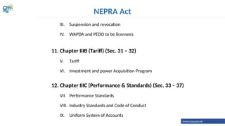 III. Suspension and revocation
IV. WAPDA and PEDO to be licensees
11. Chapter IIIB (Tariff) (Sec. 31 – 32)
V. Tariff
VI. Investment and power Acquisition Program
12. Chapter IIIC (Performance & Standards) (Sec. 33 – 37)
VII. Performance Standards
VIII. Industry Standards and Code of Conduct
IX. Uniform System of Accounts
NEPRA Act
www.cppa.gov.pk
 