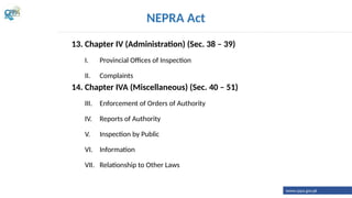 13. Chapter IV (Administration) (Sec. 38 – 39)
I. Provincial Offices of Inspection
II. Complaints
14. Chapter IVA (Miscellaneous) (Sec. 40 – 51)
III. Enforcement of Orders of Authority
IV. Reports of Authority
V. Inspection by Public
VI. Information
VII. Relationship to Other Laws
NEPRA Act
www.cppa.gov.pk
 