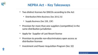 • Two distinct licenses for DISCOs according to the Act
• Distribution/Wire Business (Sec 20 & 21)
• Supply Business (Sec 23E, 23F)
• Provision for more than one suppliers (competitive) in the
same distribution jurisdiction
• Apply for Supplier of Last Resort license
• Provision to provide non-discriminatory open access as
distribution licensee
• Investment and Power Acquisition Program (Sec 32)
NEPRA Act – Key Takeaways
www.cppa.gov.pk
 