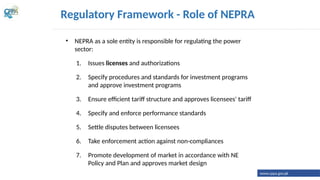• NEPRA as a sole entity is responsible for regulating the power
sector:
1. Issues licenses and authorizations
2. Specify procedures and standards for investment programs
and approve investment programs
3. Ensure efficient tariff structure and approves licensees' tariff
4. Specify and enforce performance standards
5. Settle disputes between licensees
6. Take enforcement action against non-compliances
7. Promote development of market in accordance with NE
Policy and Plan and approves market design
Regulatory Framework - Role of NEPRA
www.cppa.gov.pk
 