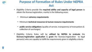 Purpose of Formation of Rules Under NEPRA
Act
• Eligibility Criteria provide the required ability and capacity of legal person to
obtain the license/registration, mainly in the following areas:
• Minimum solvency requirements
• Minimum technical resources & human resource requirements
• public service obligations (quality of service, transparency of transactions &
collection of surcharges)
• Eligibility Criteria Rules will be utilized by NEPRA to evaluate the
licenses/registration application & grant the licenses/registration to legal
person(s) who are capably to fulfill the requirements given in eligibility criteria
 