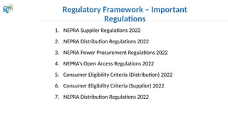 1. NEPRA Supplier Regulations 2022
2. NEPRA Distribution Regulations 2022
3. NEPRA Power Procurement Regulations 2022
4. NEPRA’s Open Access Regulations 2022
5. Consumer Eligibility Criteria (Distribution) 2022
6. Consumer Eligibility Criteria (Supplier) 2022
7. NEPRA Distribution Regulations 2022
Regulatory Framework – Important
Regulations
 