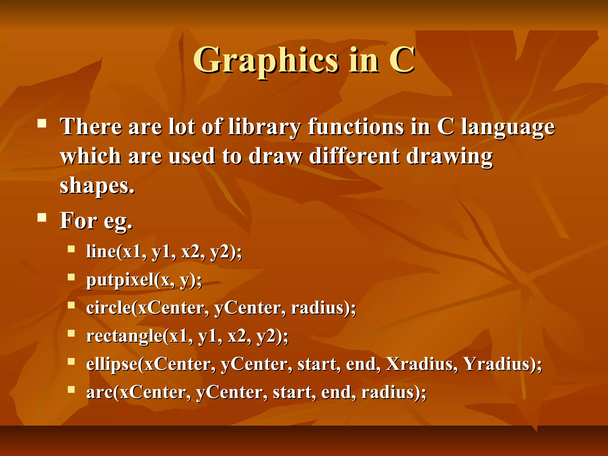Graphics in C
   There are lot of library functions in C language
    which are used to draw different drawing
    shapes.
   For eg.
       line(x1, y1, x2, y2);
       putpixel(x, y);
       circle(xCenter, yCenter, radius);
       rectangle(x1, y1, x2, y2);
       ellipse(xCenter, yCenter, start, end, Xradius, Yradius);
       arc(xCenter, yCenter, start, end, radius);
 
