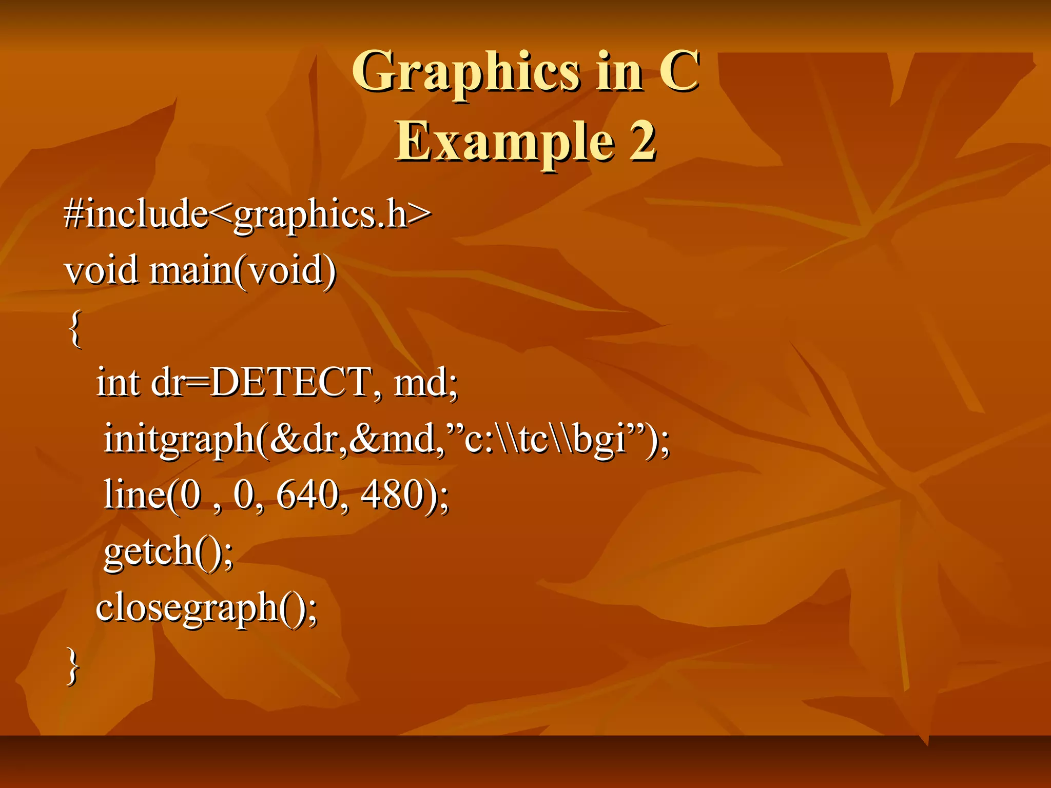 Graphics in C
                 Example 2
#include<graphics.h>
void main(void)
{
  int dr=DETECT, md;
   initgraph(&dr,&md,”c:tcbgi”);
   line(0 , 0, 640, 480);
   getch();
  closegraph();
}
 