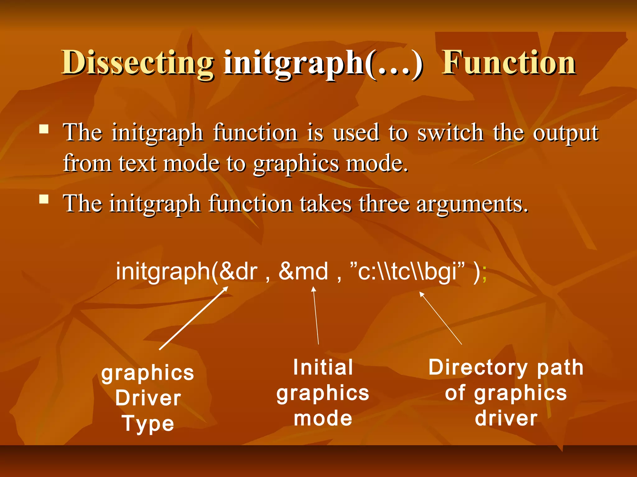 Dissecting initgraph(…) Function
   The initgraph function is used to switch the output
    from text mode to graphics mode.
   The initgraph function takes three arguments.

         initgraph(&dr , &md , ”c:tcbgi” );



       graphics           Initial       Directory path
        Driver           graphics        of graphics
         Type             mode              driver
 