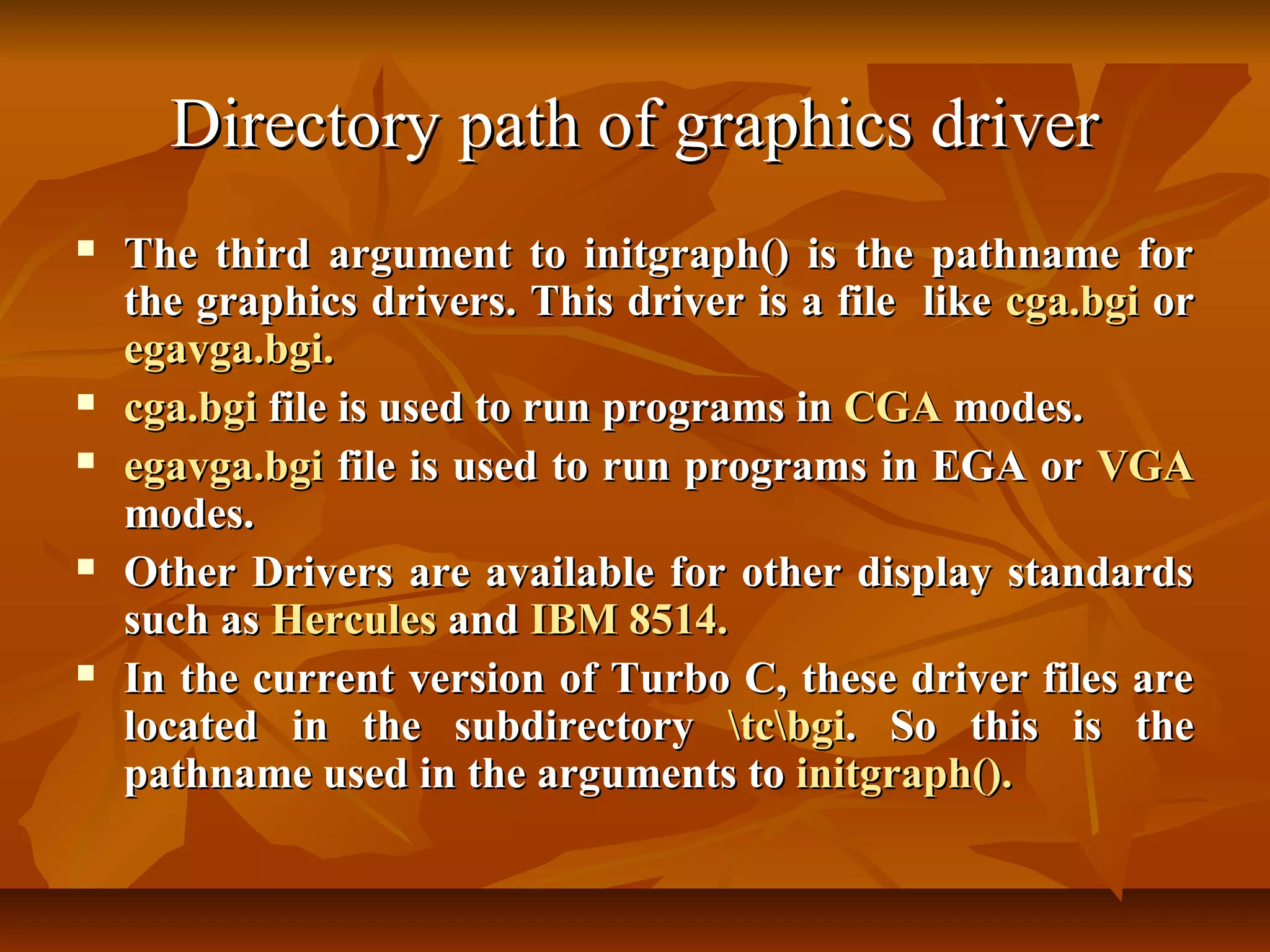 Directory path of graphics driver
   The third argument to initgraph() is the pathname for
    the graphics drivers. This driver is a file like cga.bgi or
    egavga.bgi.
   cga.bgi file is used to run programs in CGA modes.
   egavga.bgi file is used to run programs in EGA or VGA
    modes.
   Other Drivers are available for other display standards
    such as Hercules and IBM 8514.
   In the current version of Turbo C, these driver files are
    located in the subdirectory tcbgi. So this is the
    pathname used in the arguments to initgraph().
 