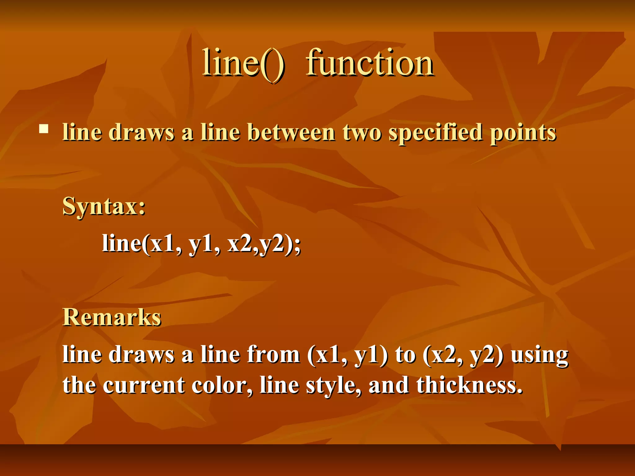 line() function
   line draws a line between two specified points

    Syntax:
       line(x1, y1, x2,y2);

    Remarks
    line draws a line from (x1, y1) to (x2, y2) using
    the current color, line style, and thickness.
 