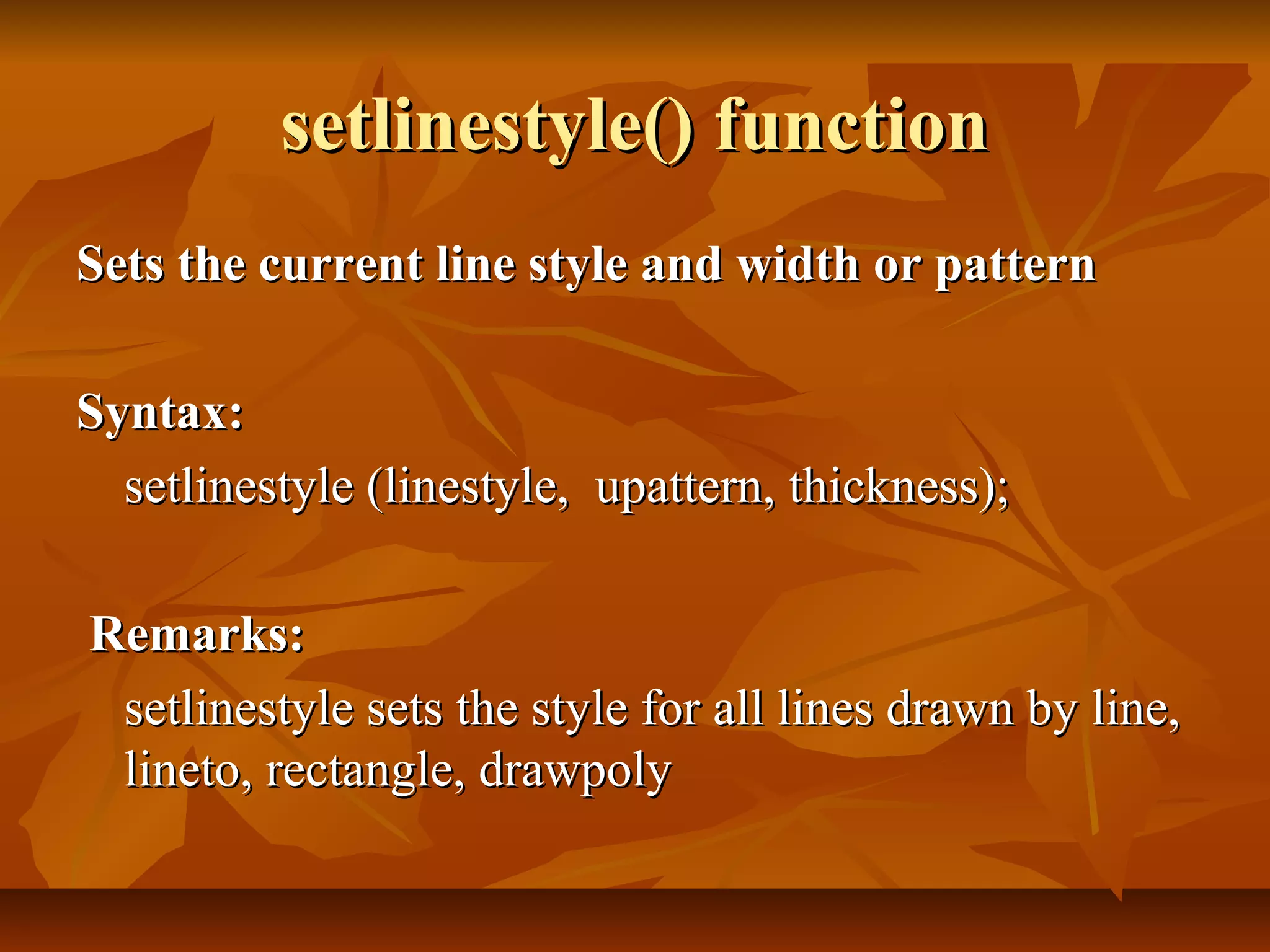 setlinestyle() function
Sets the current line style and width or pattern

Syntax:
  setlinestyle (linestyle, upattern, thickness);

Remarks:
 setlinestyle sets the style for all lines drawn by line,
 lineto, rectangle, drawpoly
 
