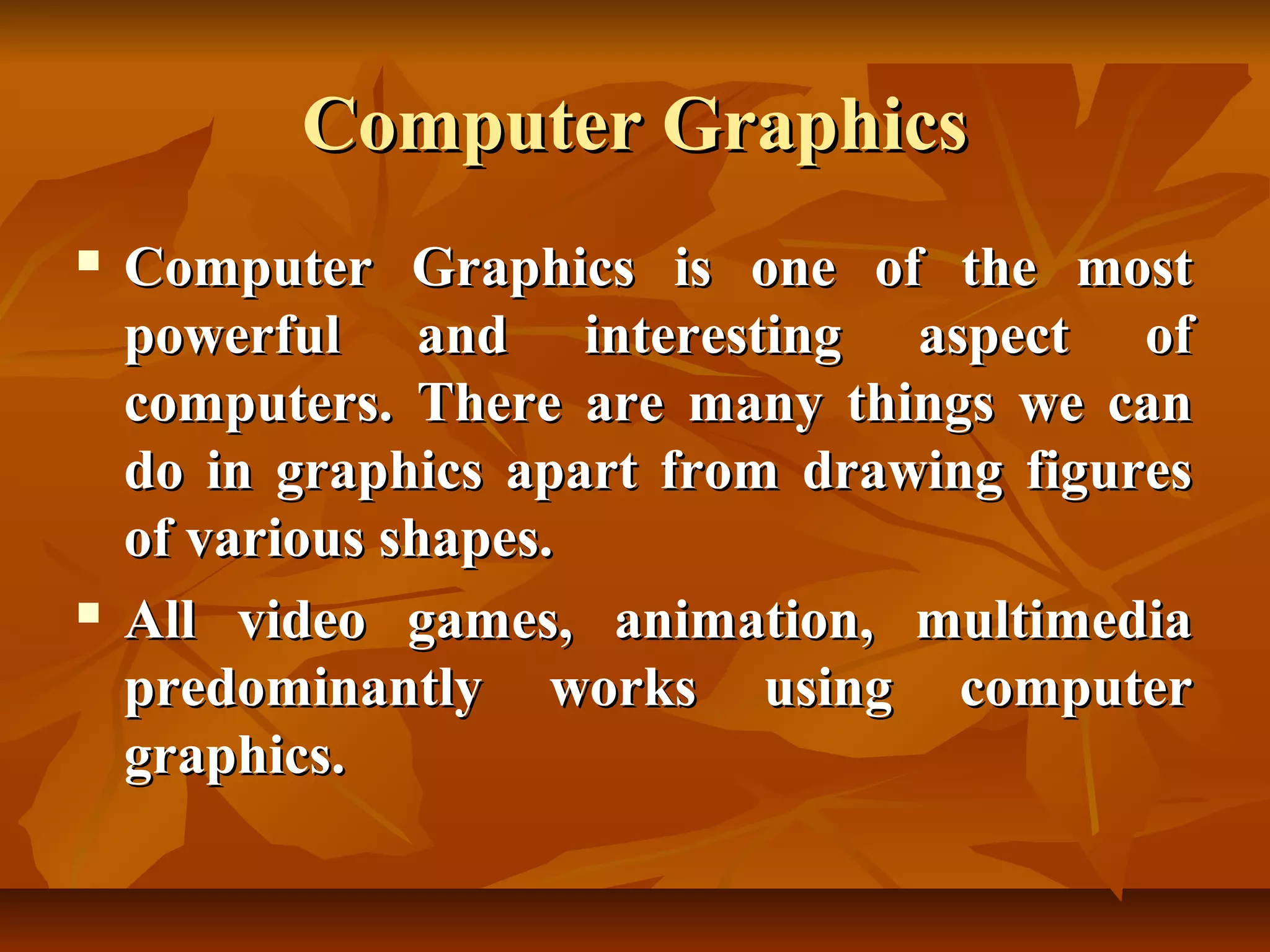 Computer Graphics
   Computer Graphics is one of the most
    powerful and interesting aspect of
    computers. There are many things we can
    do in graphics apart from drawing figures
    of various shapes.
   All video games, animation, multimedia
    predominantly works using computer
    graphics.
 