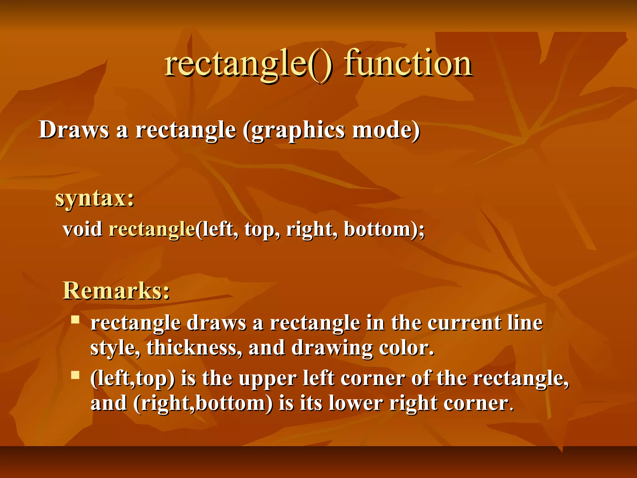 rectangle() function
Draws a rectangle (graphics mode)

 syntax:
  void rectangle(left, top, right, bottom);

  Remarks:
     rectangle draws a rectangle in the current line
      style, thickness, and drawing color.
     (left,top) is the upper left corner of the rectangle,
      and (right,bottom) is its lower right corner.
 