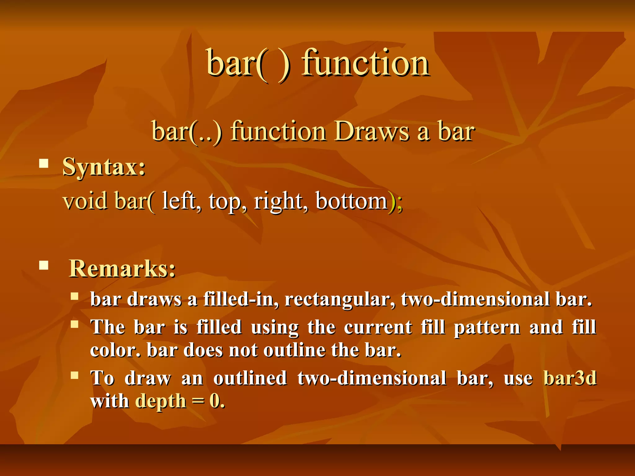 bar( ) function
              bar(..) function Draws a bar
   Syntax:
    void bar( left, top, right, bottom);

   Remarks:
       bar draws a filled-in, rectangular, two-dimensional bar.
       The bar is filled using the current fill pattern and fill
        color. bar does not outline the bar.
       To draw an outlined two-dimensional bar, use bar3d
        with depth = 0.
 