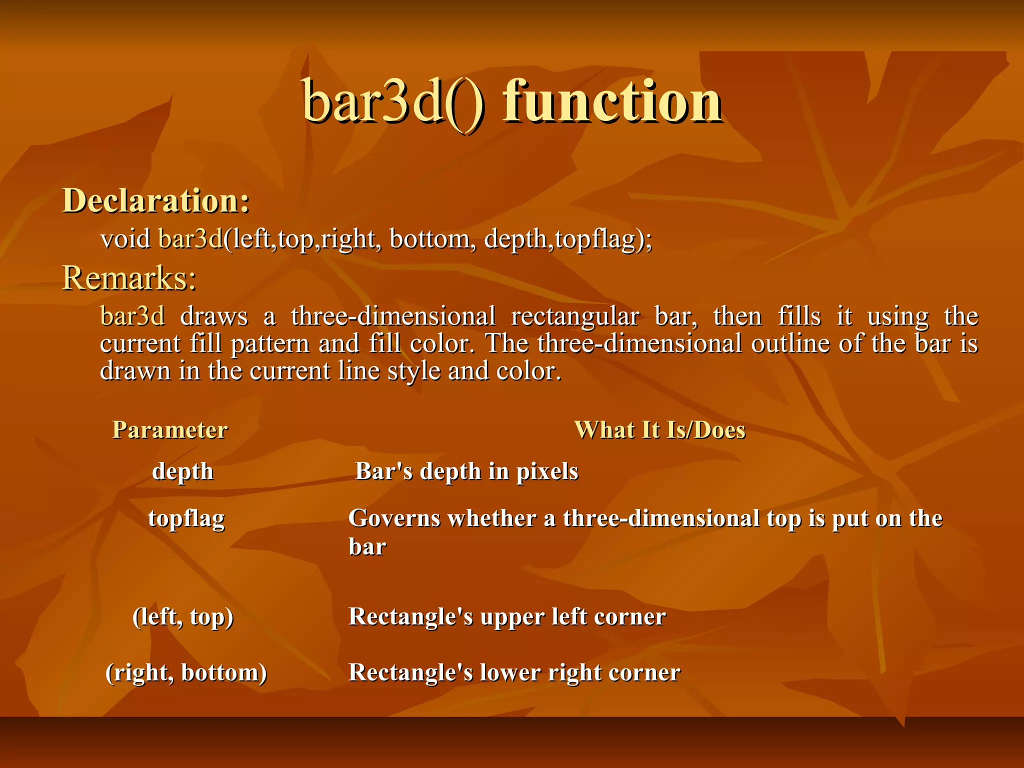 bar3d() function
Declaration:
  void bar3d(left,top,right, bottom, depth,topflag);
Remarks:
  bar3d draws a three-dimensional rectangular bar, then fills it using the
  current fill pattern and fill color. The three-dimensional outline of the bar is
  drawn in the current line style and color.

   Parameter                                 What It Is/Does
      depth              Bar's depth in pixels
      topflag           Governs whether a three-dimensional top is put on the
                        bar

    (left, top)         Rectangle's upper left corner

  (right, bottom)       Rectangle's lower right corner
 