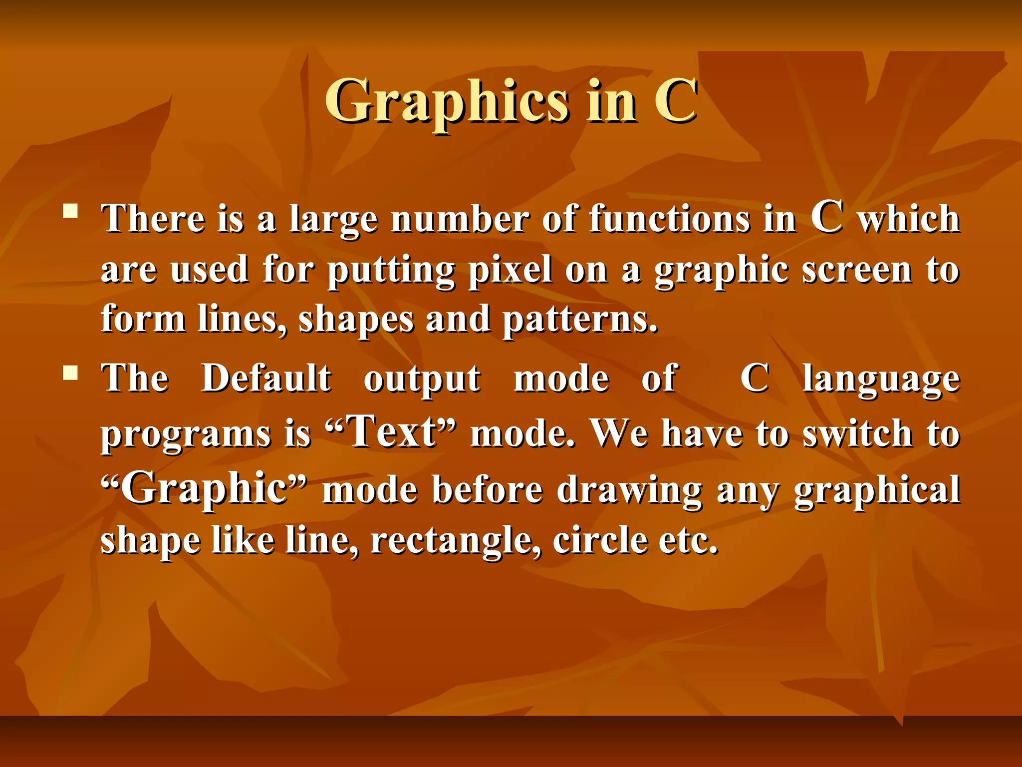 Graphics in C
   There is a large number of functions in C which
    are used for putting pixel on a graphic screen to
    form lines, shapes and patterns.
   The Default output mode of              C language
    programs is “Text” mode. We have to switch to
    “Graphic” mode before drawing any graphical
    shape like line, rectangle, circle etc.
 