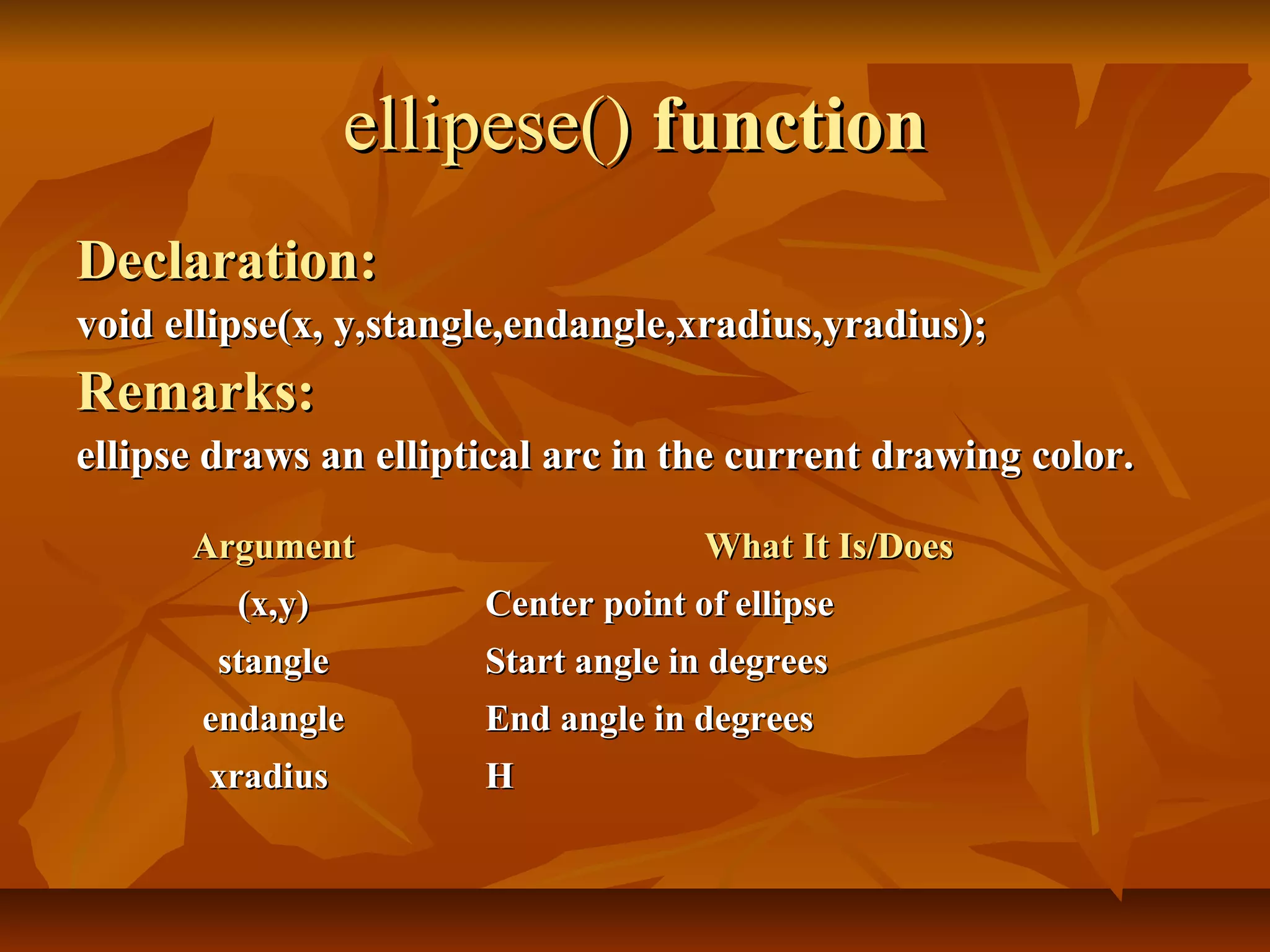 ellipese() function
Declaration:
void ellipse(x, y,stangle,endangle,xradius,yradius);
Remarks:
ellipse draws an elliptical arc in the current drawing color.

      Argument                       What It Is/Does
         (x,y)         Center point of ellipse
        stangle        Start angle in degrees
       endangle        End angle in degrees
       xradius         H
 