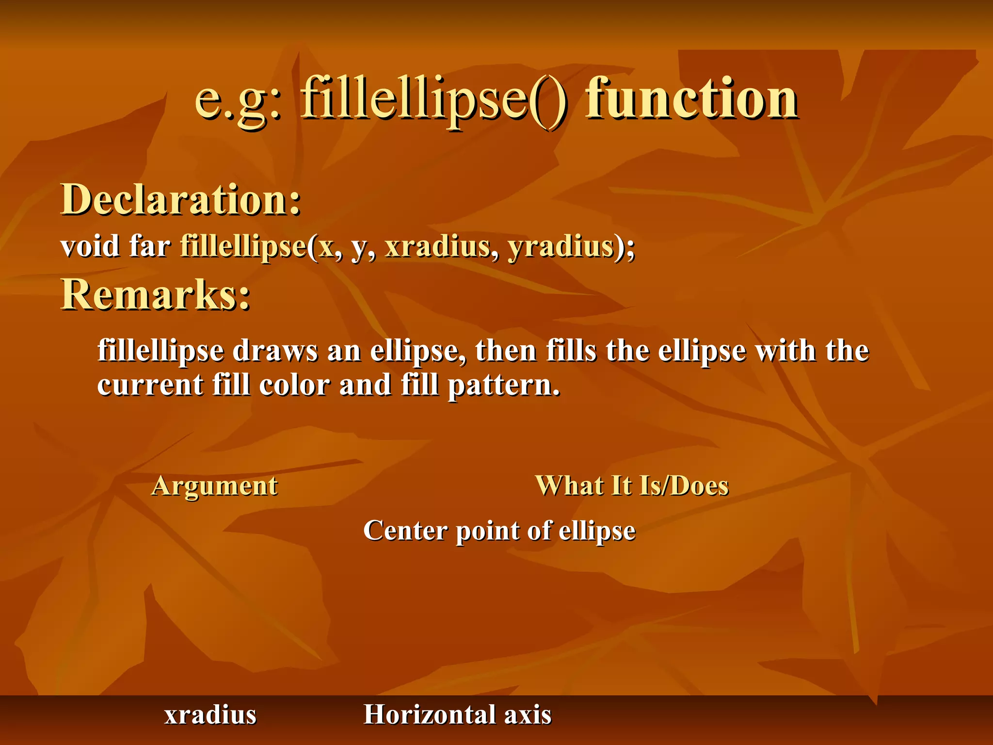 e.g: fillellipse() function
Declaration:
void far fillellipse(x, y, xradius, yradius);
Remarks:
  fillellipse draws an ellipse, then fills the ellipse with the
  current fill color and fill pattern.


       Argument                      What It Is/Does
                       Center point of ellipse




        xradius        Horizontal axis
 