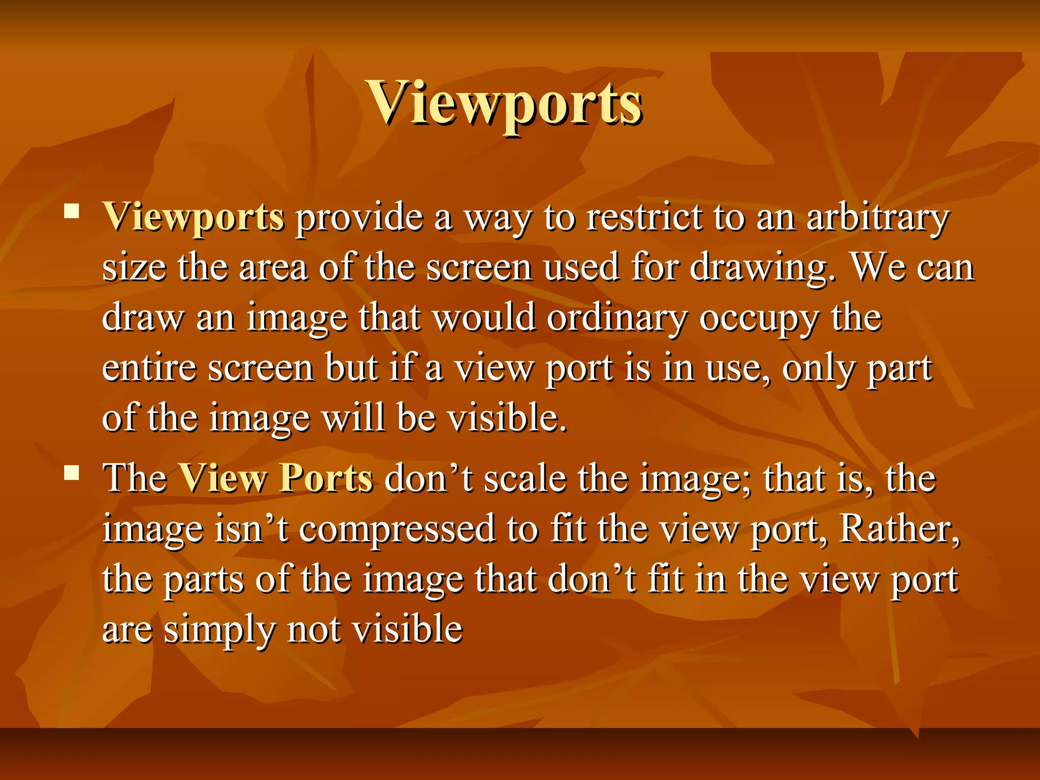 Viewports
   Viewports provide a way to restrict to an arbitrary
    size the area of the screen used for drawing. We can
    draw an image that would ordinary occupy the
    entire screen but if a view port is in use, only part
    of the image will be visible.
   The View Ports don’t scale the image; that is, the
    image isn’t compressed to fit the view port, Rather,
    the parts of the image that don’t fit in the view port
    are simply not visible
 