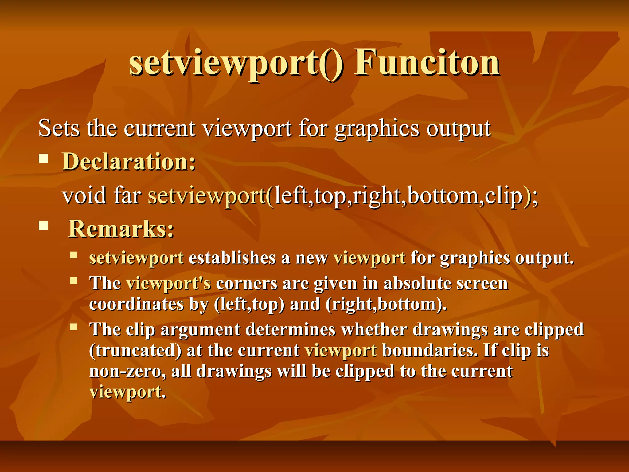 setviewport() Funciton
Sets the current viewport for graphics output
 Declaration:

  void far setviewport(left,top,right,bottom,clip);
 Remarks:
      setviewport establishes a new viewport for graphics output.
      The viewport's corners are given in absolute screen
       coordinates by (left,top) and (right,bottom).
      The clip argument determines whether drawings are clipped
       (truncated) at the current viewport boundaries. If clip is
       non-zero, all drawings will be clipped to the current
       viewport.
 