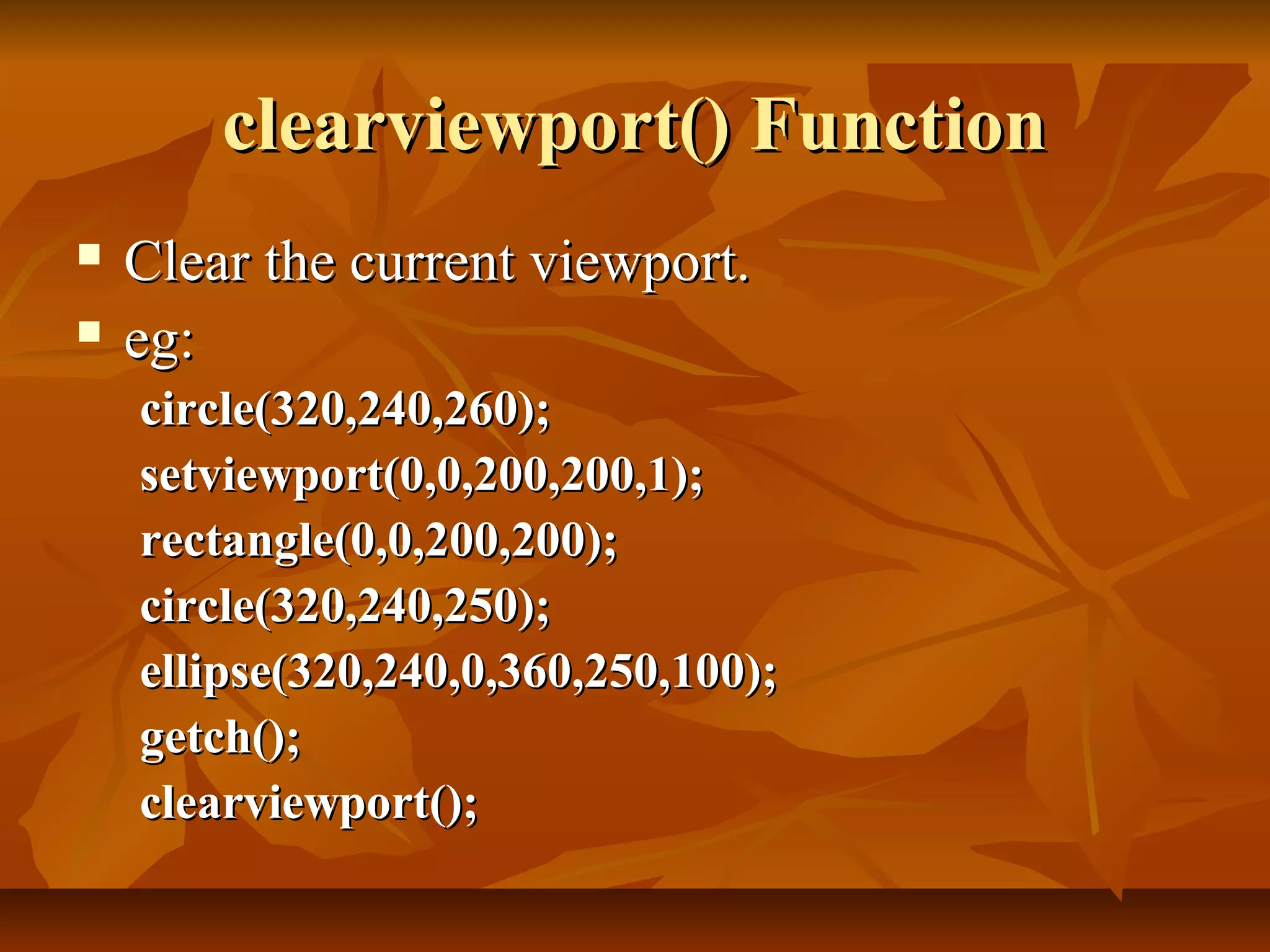 clearviewport() Function
   Clear the current viewport.
   eg:
    circle(320,240,260);
    setviewport(0,0,200,200,1);
    rectangle(0,0,200,200);
    circle(320,240,250);
    ellipse(320,240,0,360,250,100);
    getch();
    clearviewport();
 